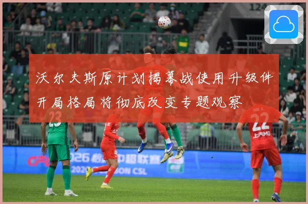 沃尔夫斯原计划揭幕战使用升级件开局格局将彻底改变专题观察