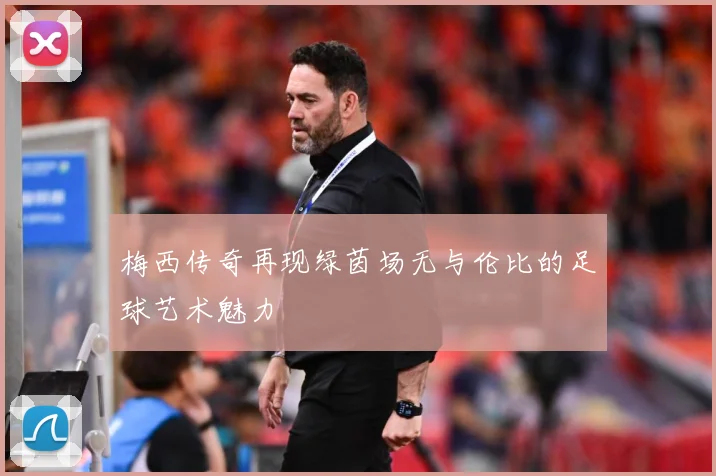 梅西传奇再现绿茵场无与伦比的足球艺术魅力