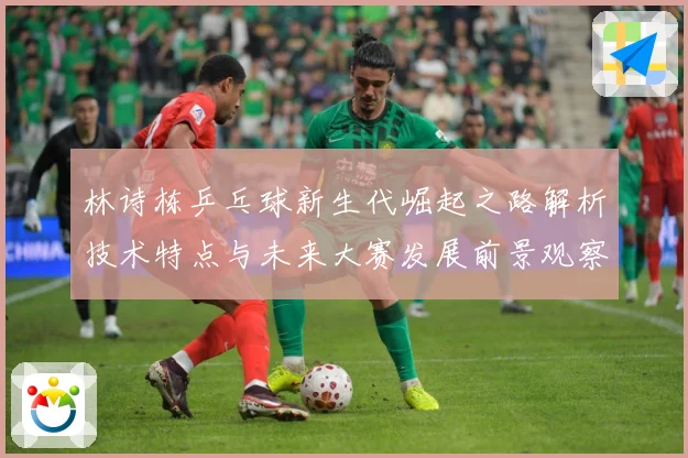 林诗栋乒乓球新生代崛起之路解析技术特点与未来大赛发展前景观察