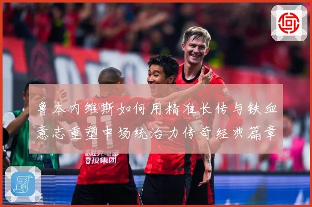 鲁本内维斯如何用精准长传与铁血意志重塑中场统治力传奇经典篇章