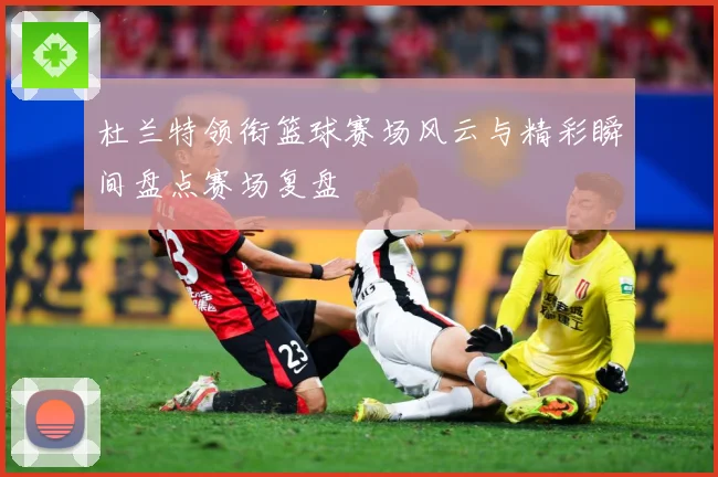 杜兰特领衔篮球赛场风云与精彩瞬间盘点赛场复盘