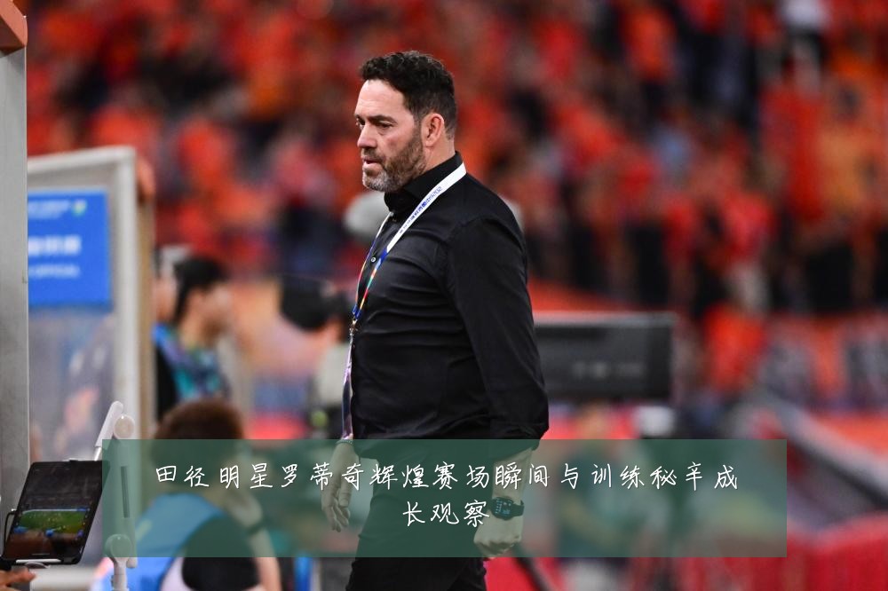 田径明星罗蒂奇辉煌赛场瞬间与训练秘辛成长观察