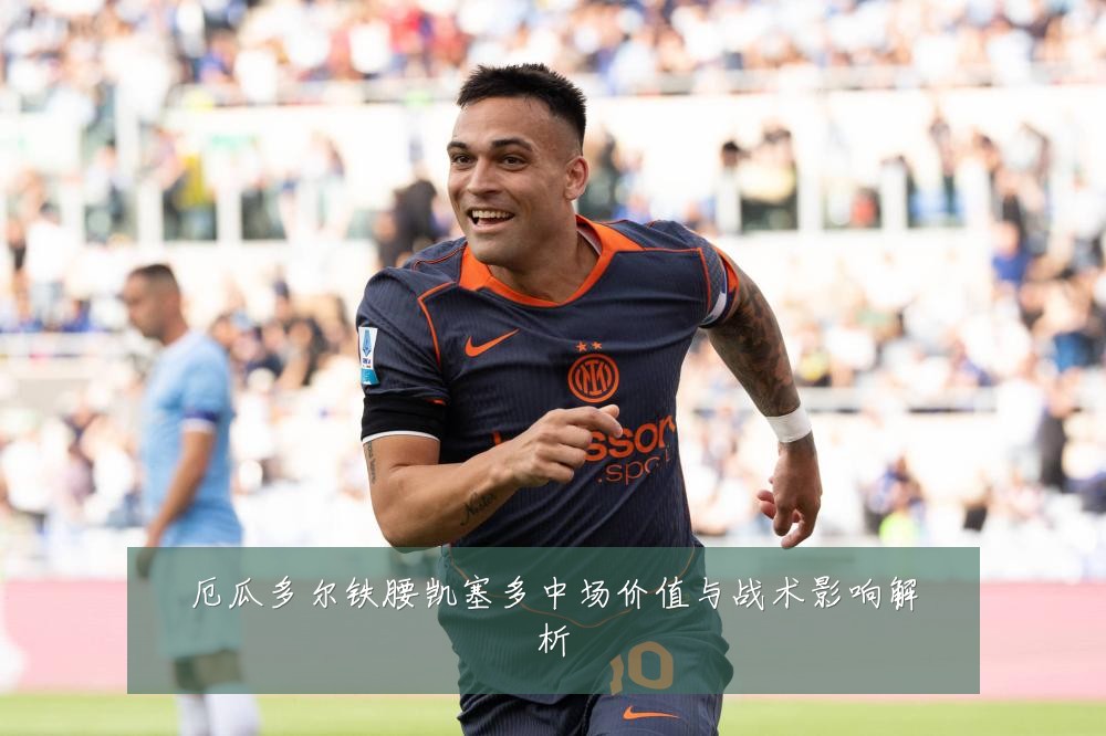 厄瓜多尔铁腰凯塞多中场价值与战术影响解析