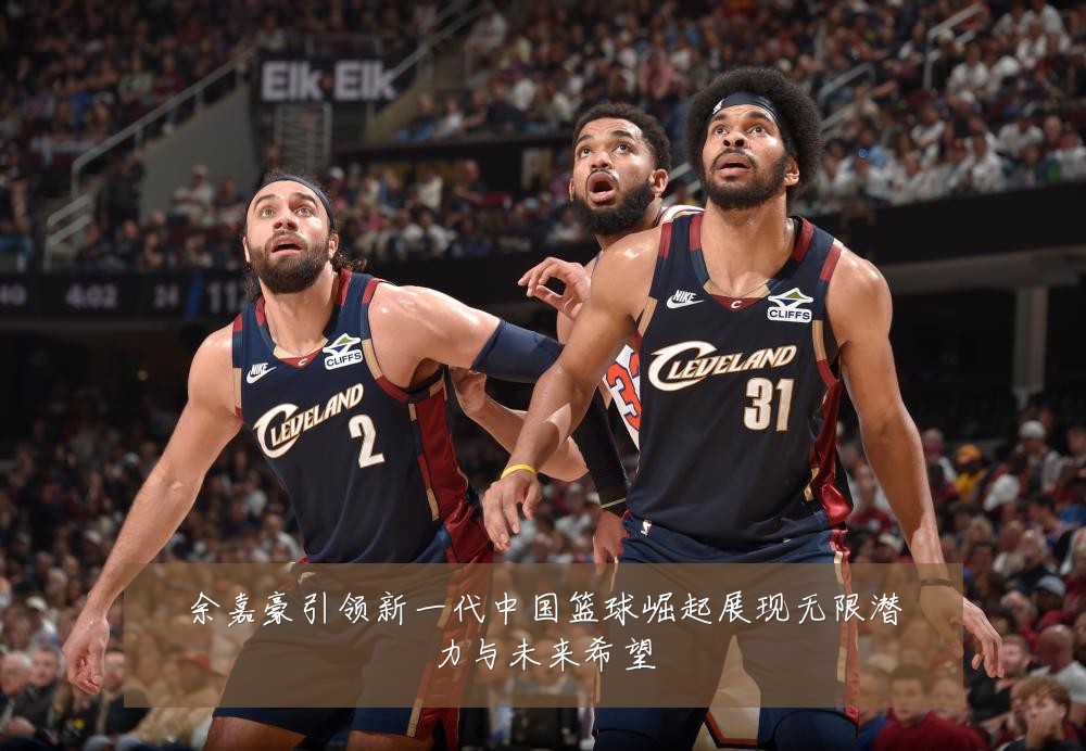 余嘉豪引领新一代中国篮球崛起展现无限潜力与未来希望